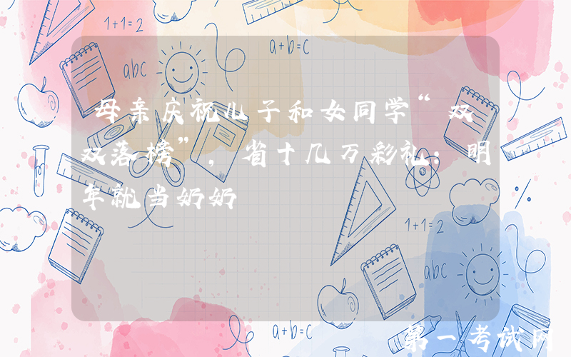 母亲庆祝儿子和女同学“双双落榜”，省十几万彩礼：明年就当奶奶