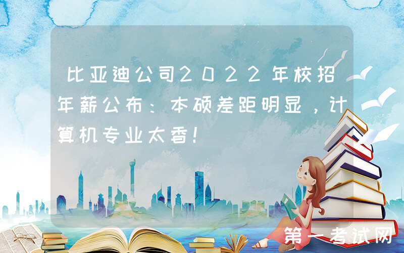 比亚迪公司2022年校招年薪公布：本硕差距明显，计算机专业太香！