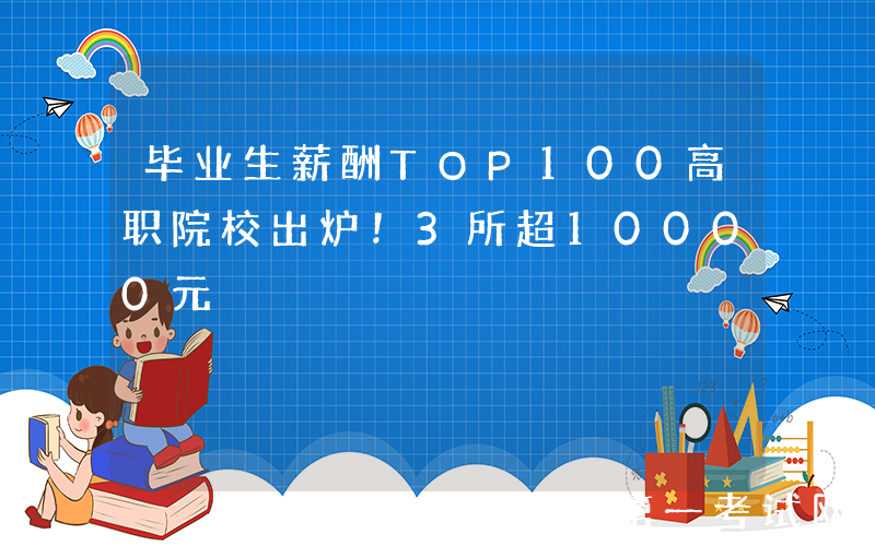 毕业生薪酬TOP100高职院校出炉！3所超10000元