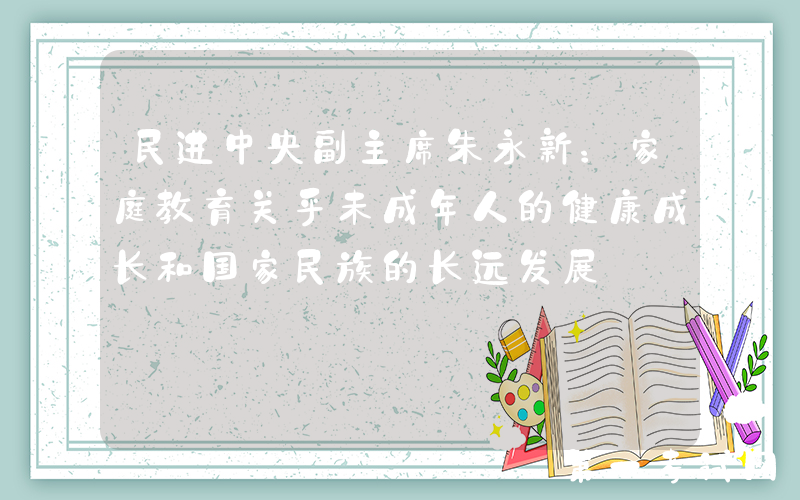 民进中央副主席朱永新：家庭教育关乎未成年人的健康成长和国家民族的长远发展