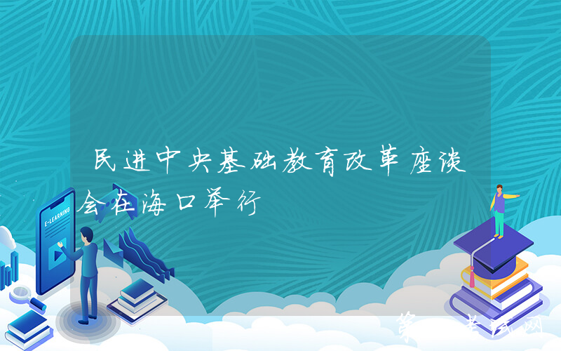 民进中央基础教育改革座谈会在海口举行