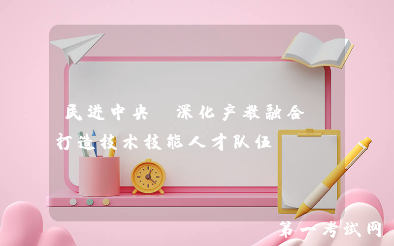 民进中央：深化产教融合，打造技术技能人才队伍