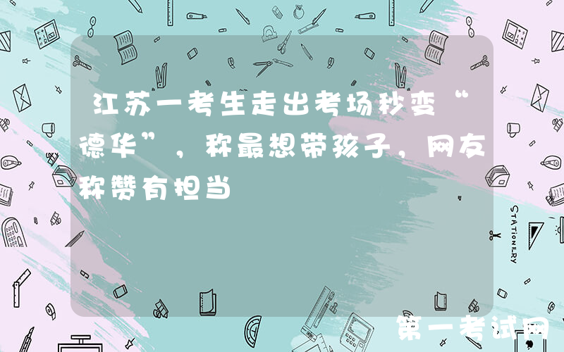 江苏一考生走出考场秒变“德华”，称最想带孩子，网友称赞有担当