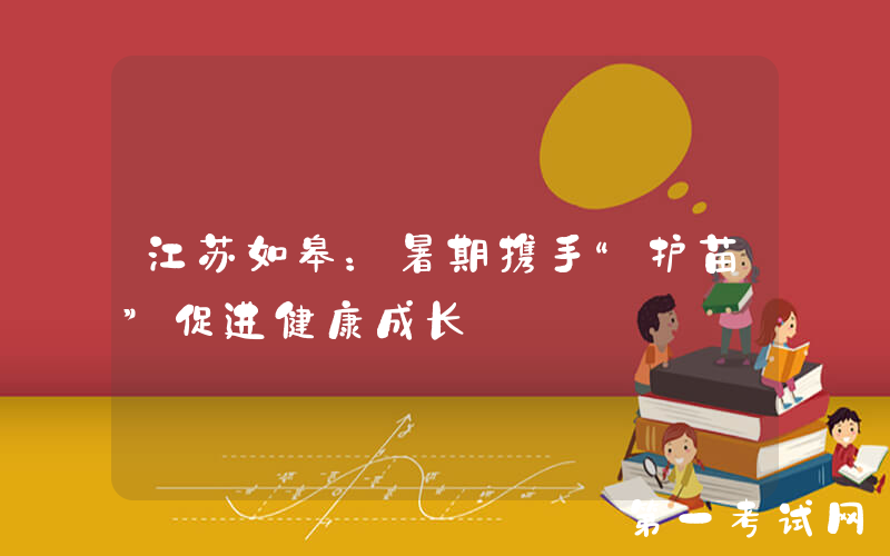 江苏如皋：暑期携手“护苗”促进健康成长