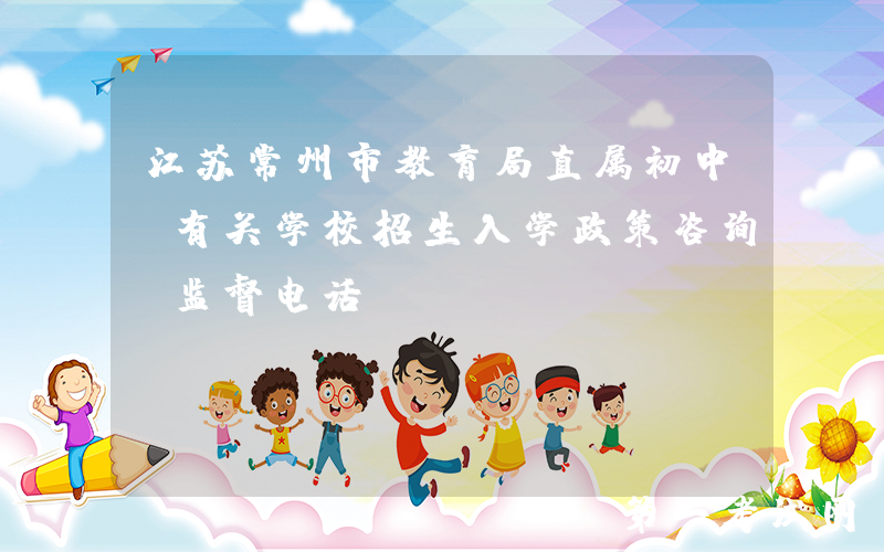 江苏常州市教育局直属初中及有关学校招生入学政策咨询、监督电话