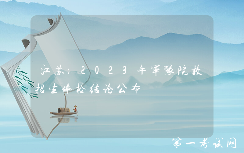 江苏：2023年军队院校招生体检结论公布