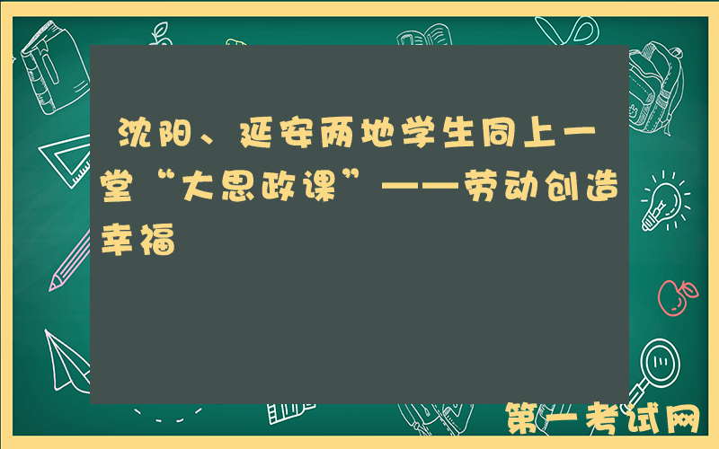 沈阳、延安两地学生同上一堂“大思政课”——劳动创造幸福