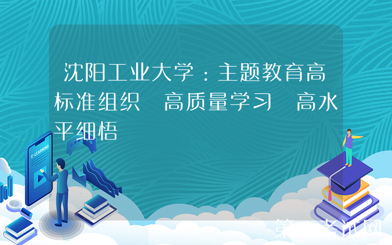 沈阳工业大学：主题教育高标准组织 高质量学习 高水平细悟