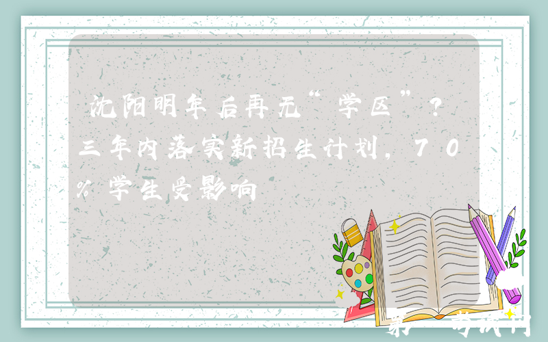 沈阳明年后再无“学区”？三年内落实新招生计划，70%学生受影响