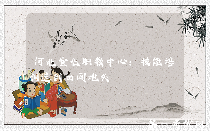 河北宣化职教中心：技能培训送到田间地头