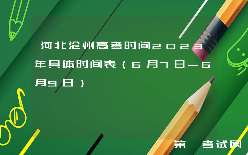 河北沧州高考时间2023年具体时间表（6月7日-6月9日）