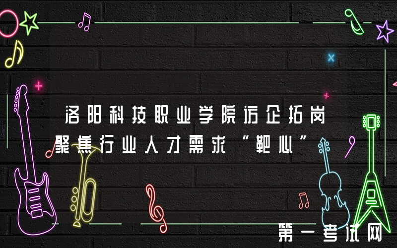 洛阳科技职业学院访企拓岗聚焦行业人才需求“靶心”