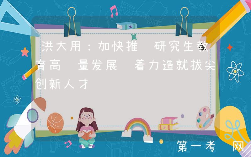 洪大用：加快推进研究生教育高质量发展 着力造就拔尖创新人才