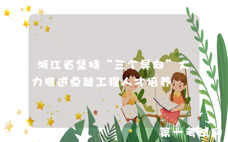 浙江省坚持“三个导向”大力推进卓越工程人才培养