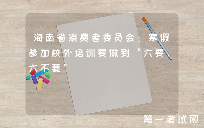 海南省消费者委员会：寒假参加校外培训要做到“六要、六不要”
