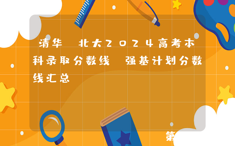 清华、北大2024高考本科录取分数线、强基计划分数线汇总！