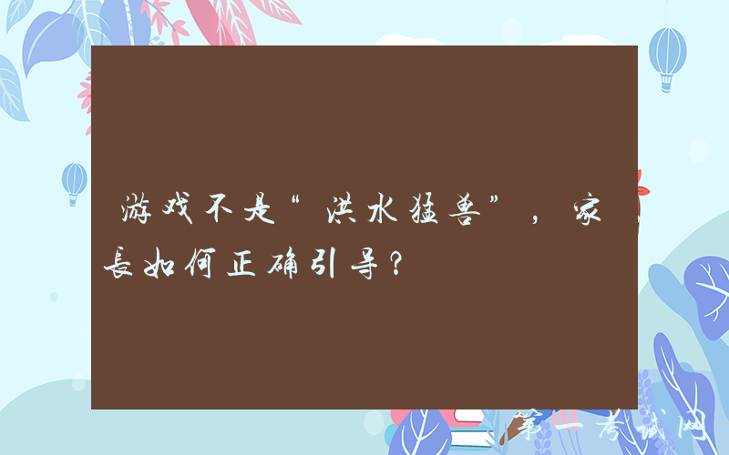 游戏不是“洪水猛兽”，家长如何正确引导？