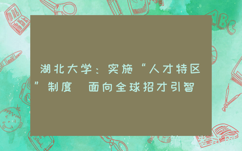 湖北大学：实施“人才特区”制度 面向全球招才引智