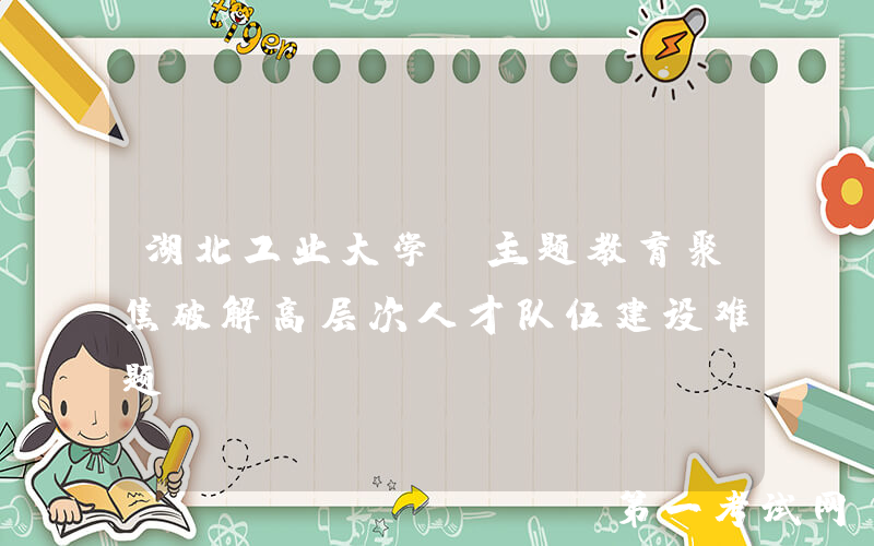 湖北工业大学：主题教育聚焦破解高层次人才队伍建设难题