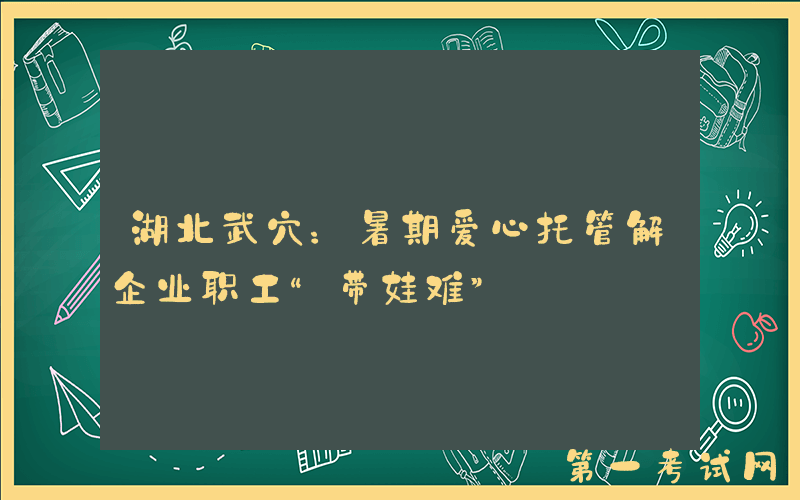 湖北武穴：暑期爱心托管解企业职工“带娃难”