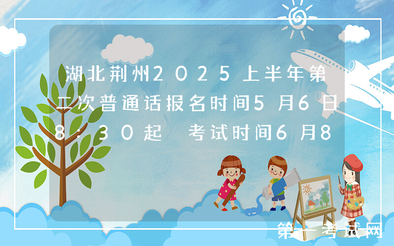 湖北荆州2025上半年第二次普通话报名时间5月6日8:30起 考试时间6月8、14、15日