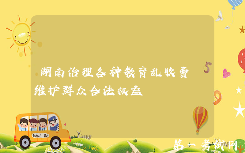 湖南治理各种教育乱收费 维护群众合法权益