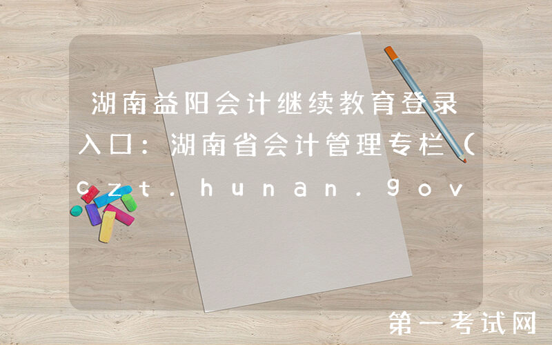 湖南益阳会计继续教育登录入口：湖南省会计管理专栏（czt.hunan.gov.cn/ztzl/kjxxw）