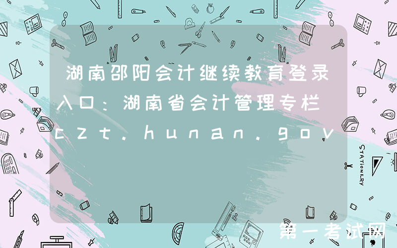湖南邵阳会计继续教育登录入口：湖南省会计管理专栏（czt.hunan.gov.cn/ztzl/kjxxw）