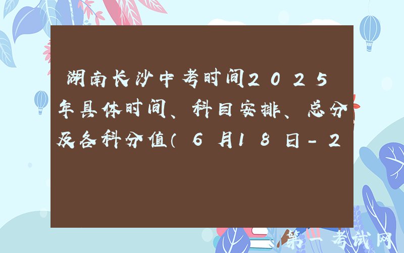 湖南长沙中考时间2025年具体时间、科目安排、总分及各科分值（6月18日-20日）