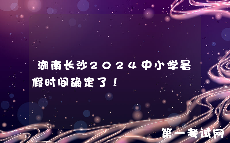 湖南长沙2024中小学暑假时间确定了！