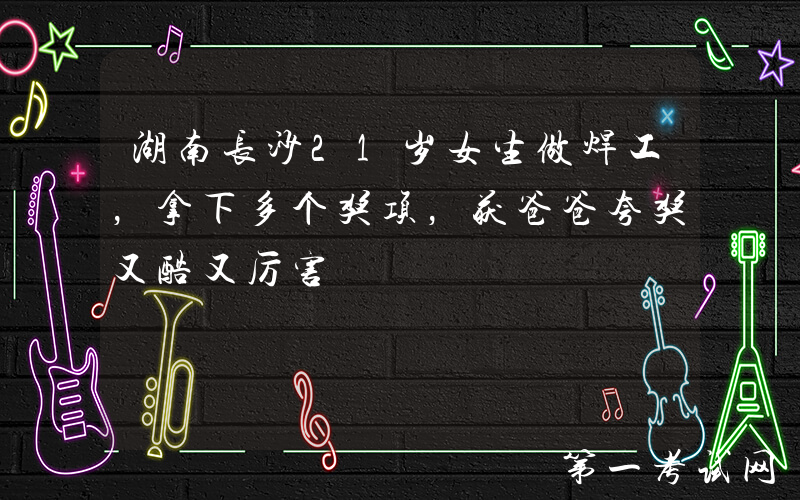 湖南长沙21岁女生做焊工，拿下多个奖项，获爸爸夸奖又酷又厉害