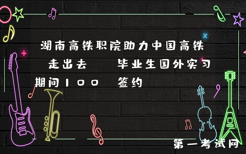 湖南高铁职院助力中国高铁“走出去” 毕业生国外实习期间100%签约
