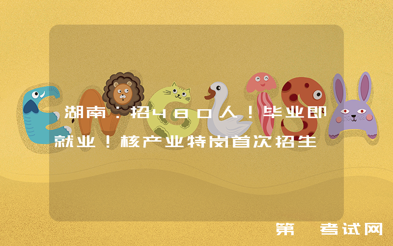 湖南：招480人！毕业即就业！核产业特岗首次招生
