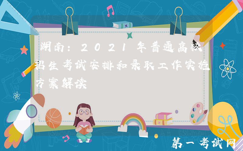 湖南：2021年普通高校招生考试安排和录取工作实施方案解读