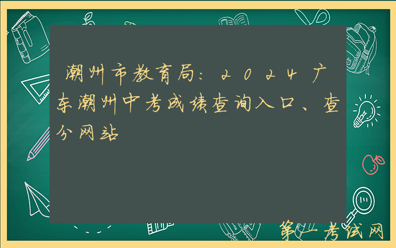 潮州市教育局：2024广东潮州中考成绩查询入口、查分网站