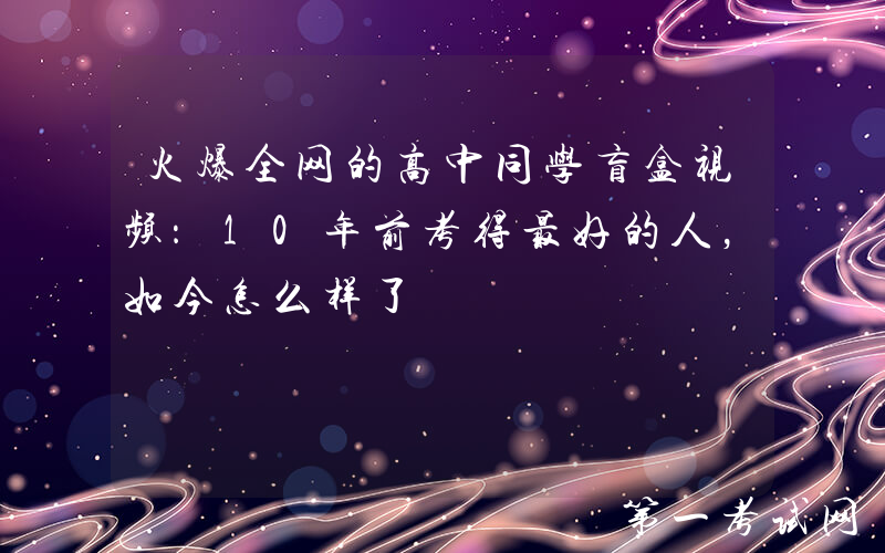 火爆全网的高中同学盲盒视频：10年前考得最好的人，如今怎么样了