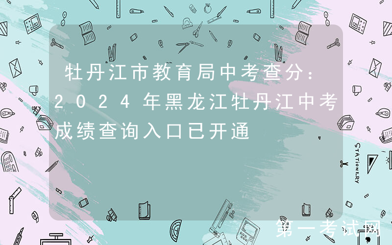 牡丹江市教育局中考查分：2024年黑龙江牡丹江中考成绩查询入口已开通