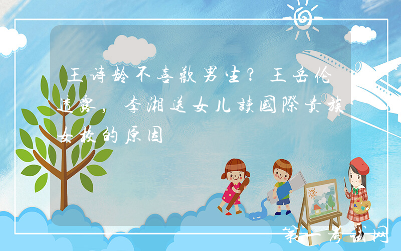 王诗龄不喜欢男生？王岳伦透露，李湘送女儿读国际贵族女校的原因