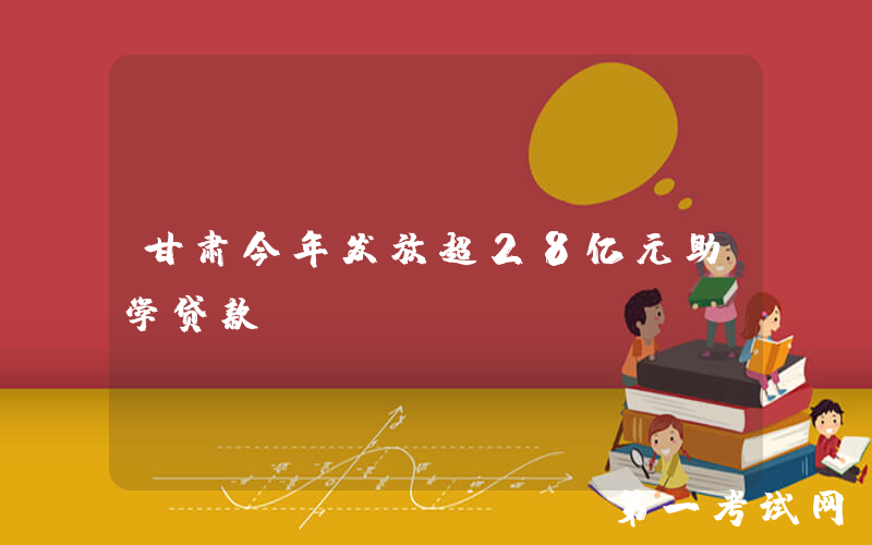甘肃今年发放超28亿元助学贷款