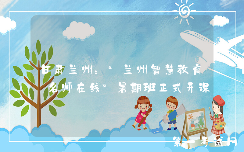 甘肃兰州：“兰州智慧教育·名师在线”暑期班正式开课