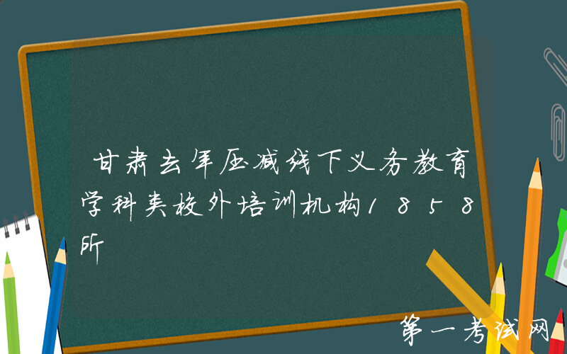 甘肃去年压减线下义务教育学科类校外培训机构1858所