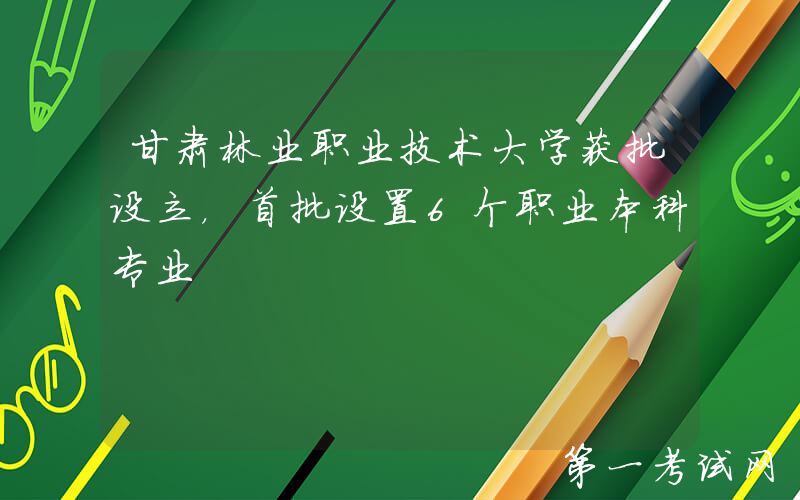 甘肃林业职业技术大学获批设立，首批设置6个职业本科专业