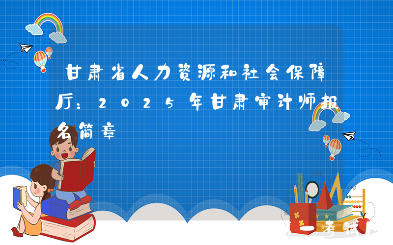 甘肃省人力资源和社会保障厅：2025年甘肃审计师报名简章
