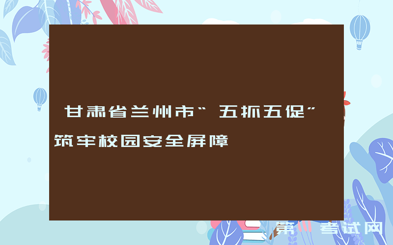甘肃省兰州市“五抓五促”筑牢校园安全屏障