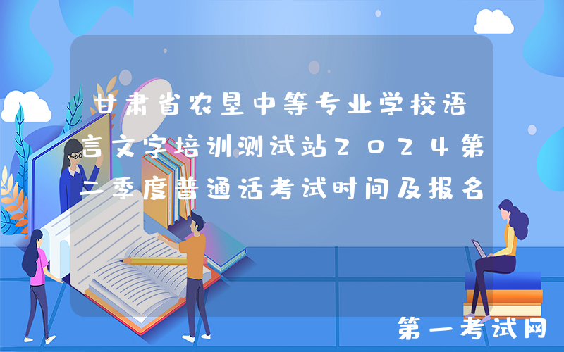 甘肃省农垦中等专业学校语言文字培训测试站2024第二季度普通话考试时间及报名时间安排