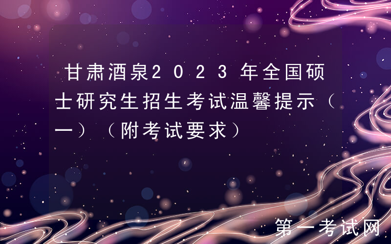 甘肃酒泉2023年全国硕士研究生招生考试温馨提示（一）（附考试要求）