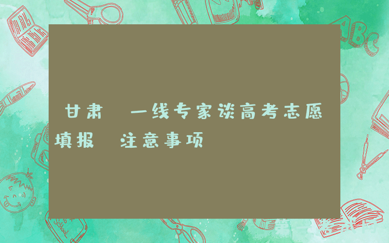 甘肃：一线专家谈高考志愿填报“注意事项”