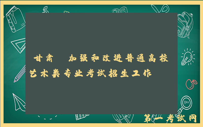 甘肃：加强和改进普通高校艺术类专业考试招生工作