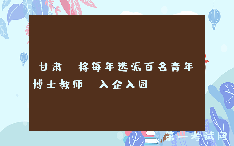 甘肃：将每年选派百名青年博士教师“入企入园”