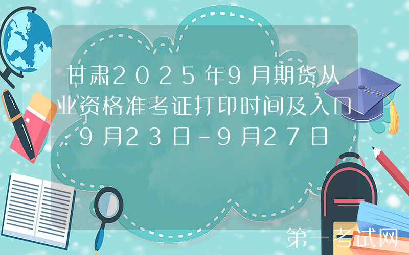 甘肃2025年9月期货从业资格准考证打印时间及入口：9月23日-9月27日